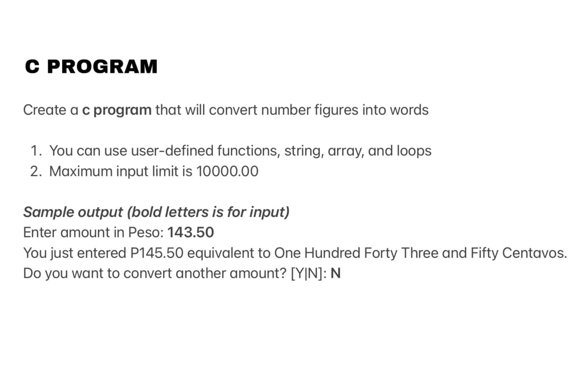 C PROGRAM
Create a c program that will convert number figures into words
1. You can use user-defined functions, string, array, and loops
2. Maximum input limit is 10000.00
Sample output (bold letters is for input)
Enter amount in Peso: 143.50
You just entered P145.50 equivalent to One Hundred Forty Three and Fifty Centavos.
Do you want to convert another amount? [Y|N]: N
