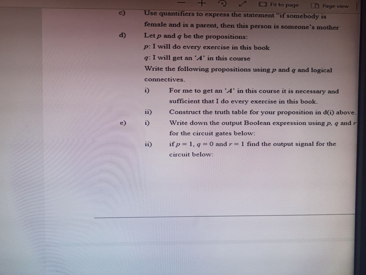 3Fit to page
LD Page view
c)
Use quantifiers to express the statement "if somebody is
female and is a parent, then this person is someone's mother
d)
Let p and q be the propositions:
p: I will do every exercise in this book
q: I will get an A in this course
Write the following propositions using p and q and logical
connectives.
For me to get an A in this course it is necessary and
i)
sufficient that I do every exercise in this book.
ii)
Construct the truth table for your proposition in d(i) above.
e)
i)
Write down the output Boolean expression using p, q and r
for the circuit gates below:
ii)
if p = 1, q =0 and r= 1 find the output signal for the
circuit below:
