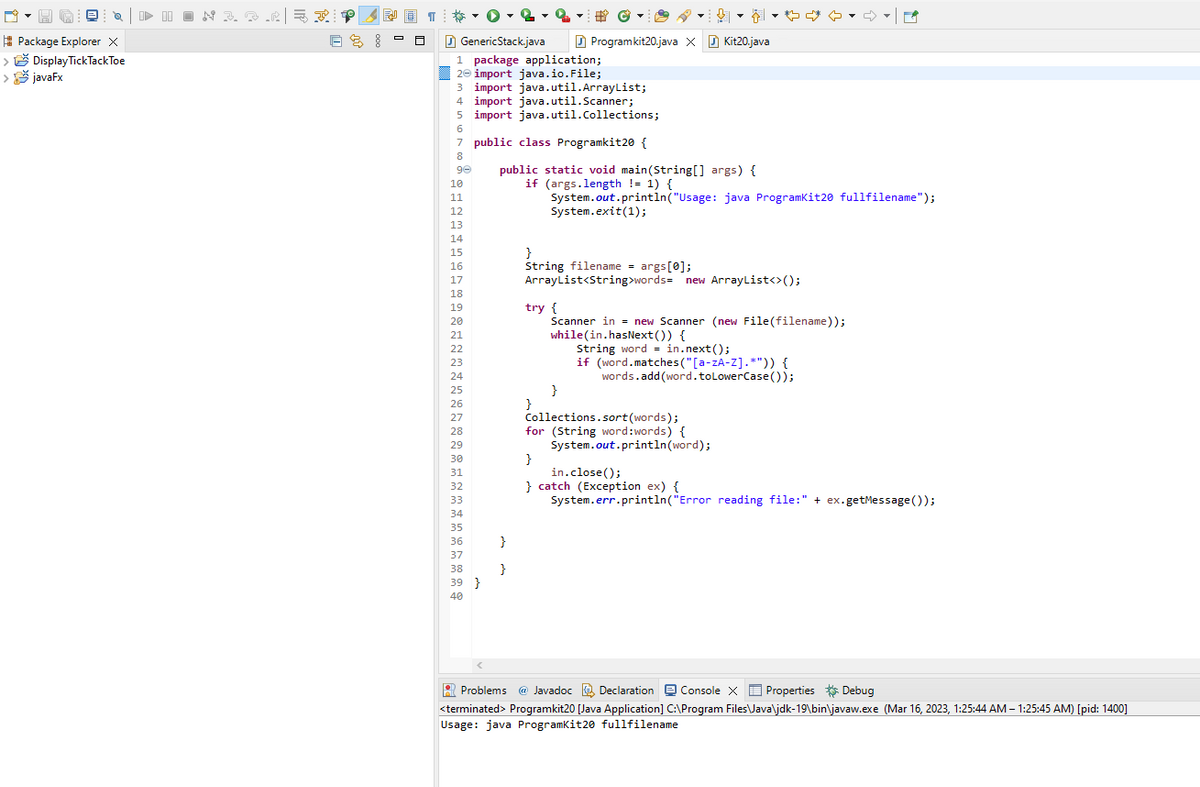 Package Explorer X
Display TickTack Toe
>
> javaFx
I▶ IION 3.3.232!
BS!
T
GenericStack.java
1 package application;
2 import java.io.File;
10
11
3 import java.util.ArrayList;
4 import java.util.Scanner;
5 import java.util.Collections;
6
7
public class Programkit20 {
8
90
public static void main(String[] args) {
if (args.length != 1) {
System.out.println("Usage: java Programkit20 fullfilename");
12
13
14
15
16
17
18
19
20
21
22
23
24
25
26
27
28
29
30
31
32
33
34
35
36
37
38
39
40
}
}
}
Program kit20.java X Kit20.java
System.exit(1);
}
String filename = args[0];
ArrayList<String>words= new ArrayList<>();
}
try {
Scanner in = new Scanner (new File(filename));
while(in.hasNext()) {
}
String word = in.next();
if (word.matches ("[a-zA-Z].*")) {
words.add(word. to LowerCase());
♡
Collections.sort (words);
for (String word:words) {
System.out.println (word);
}
in.close();
} catch (Exception ex) {
System.err.println("Error reading file:" + ex.getMessage());
Problems @ Javadoc Declaration Console X Properties Debug
*
<terminated > Programkit20 [Java Application] C:\Program Files\Java\jdk-19\bin\javaw.exe (Mar 16, 2023, 1:25:44 AM – 1:25:45 AM) [pid: 1400]
Usage: java Programkit20 fullfilename