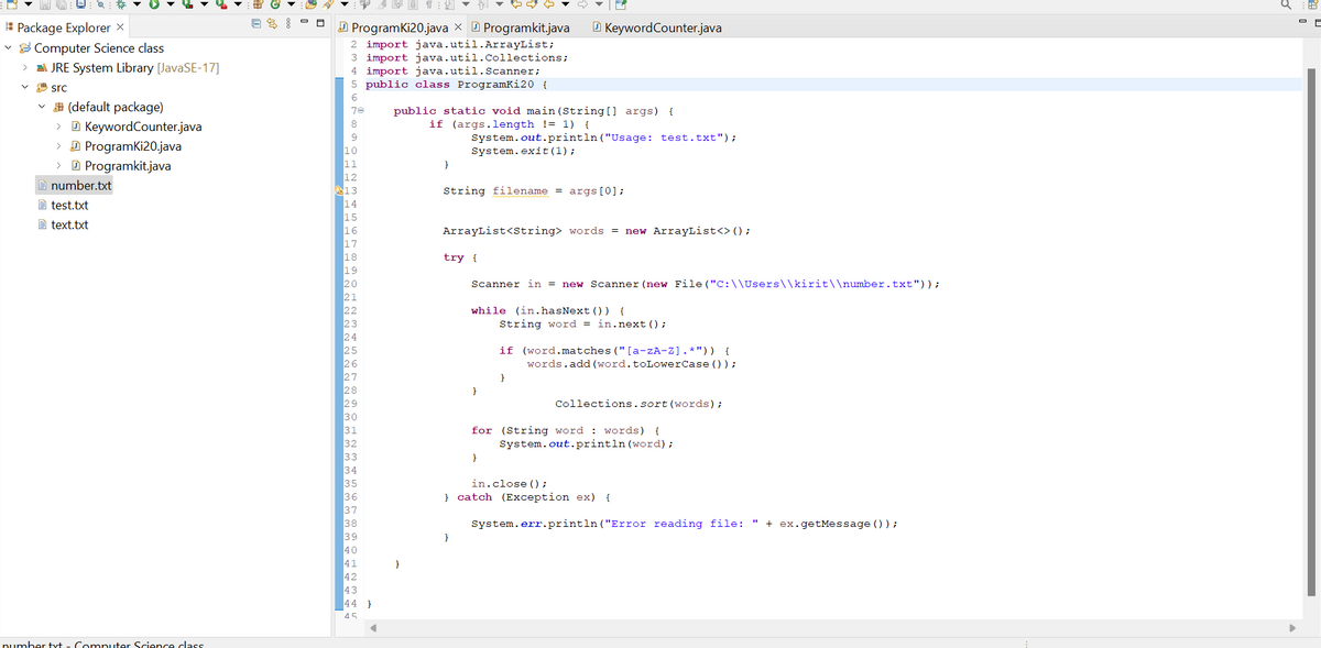 Package Explorer X
Computer Science class
> JRE System Library [JavaSE-17]
src
(default package)
> KeywordCounter.java
> ProgramKi20.java
> Programkit.java
number.txt
test.txt
text.txt
number tvt - Computer Science class
ES:
AND 12 ▼ ▼ ▼
ProgramKi20.java Programkit.java
2 import java.util.ArrayList;
3 import java.util.Collections;
4 import java.util.Scanner;
5 public class Programki20 {
6
70
8
9
10
11
12
13
14
15
16
17
18
19
20
21
22
23
24
25
26
27
28
29
30
31
32
33
34
35
36
37
38
39
40
41
42
43
44}
45
public static void main(String[] args) {
if (args.length != 1) {
}
System.out.println("Usage: test.txt");
System.exit(1);
String filename = args [0];
ArrayList<String> words = new ArrayList<> ();
try {
}
KeywordCounter.java
Scanner in = new Scanner (new File("C:\\Users\\kirit\\number.txt"));
while (in.hasNext ()) {
}
String word = in.next();
if (word.matches ("[a-zA-Z].*")) {
words.add (word.toLowerCase () );
}
for (String word words) {
System.out.println (word);
in.close();
Collections.sort (words);
} catch (Exception ex) {
System.err.println("Error reading file: " + ex.getMessage () );
a