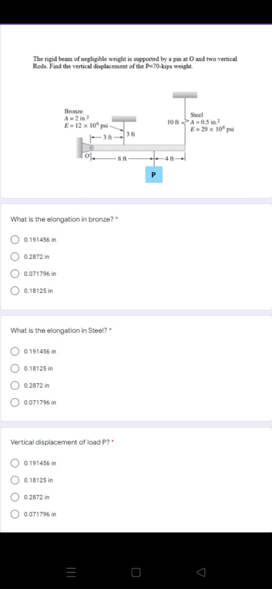 The rigid beam of negligible weight is supported by a pin at O and two vertical
Rods. Find the vertical displacement of the P=70-kips weight.
Bronze
A=2 in 2
E= 12 × 10° ps -
Steel
A=0,5 in2
E= 29 × 10° psi
10 ft
3 ft
- 3 ft
8 ft
4 ft
P
What is the elongation in bronze? *
O 0.191456 in
O 0.2872 in
O 0.071796 in
O 0.18125 in
What is the elongation in Steel? *
O 0.191456 in
O 0.18125 in
0.2872 in
O 0.071796 in
Vertical displacement of load P? *
O 0.191456 in
O 0.18125 in
O 0.2872 in
O 0.071796 in
