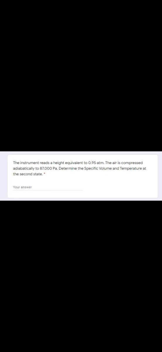 The instrument reads a height equivalent to 0.95 atm. The air is compressed
adiabatically to 87,000 Pa. Determine the Specific Volume and Temperature at
the second state.*
Your answer
