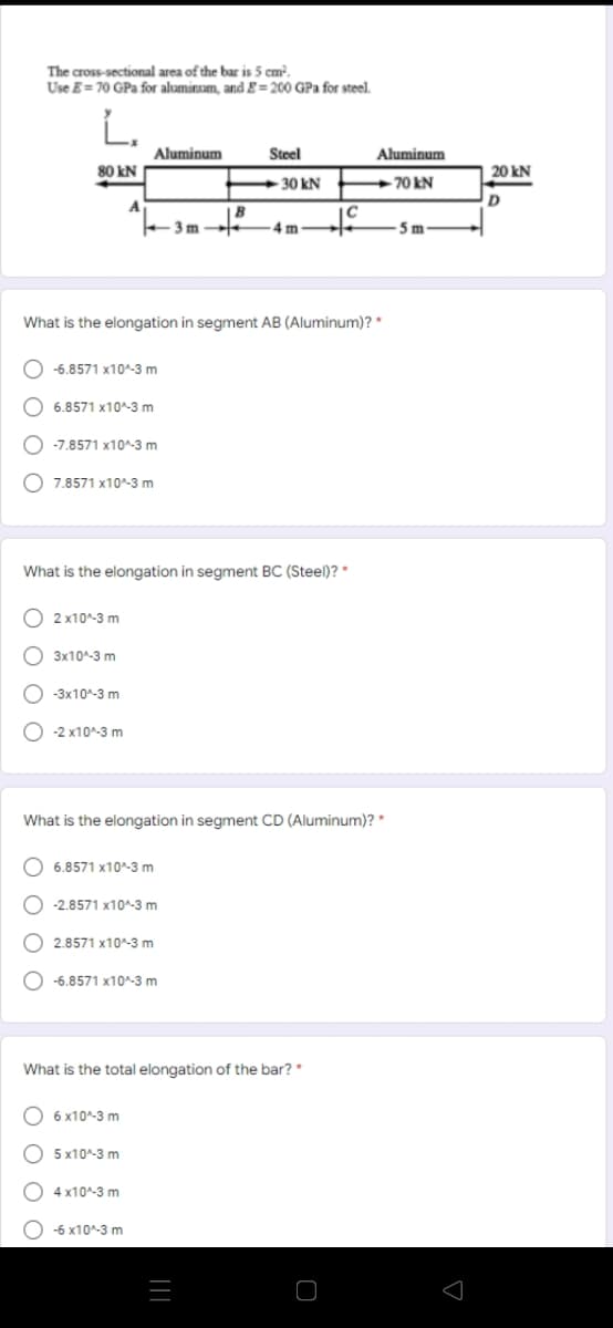The cross-sectional area of the bar is 5 cm.
Use E = 70 GPa for aluminum, and g= 200 GPa for steel.
L.
Aluminum
Steel
Aluminum
80 kN
20 kN
-30 kN
+70 kN
A
IB
+3 m
4m
5 m
What is the elongation in segment AB (Aluminum)? *
O -6.8571 x10^-3 m
O 6.8571 x10^-3 m
O -7.8571 x10^-3 m
O 7.8571 x10^-3 m
What is the elongation in segment BC (Steel)? *
O 2 x10^-3 m
O 3x10^-3 m
O -3x10-3 m
O -2 x10^-3 m
What is the elongation in segment CD (Aluminum)? *
O 6.8571 x10^-3 m
O -2.8571 x10^-3 m
O 2.8571 x10^-3 m
O -6.8571 x10^-3 m
What is the total elongation of the bar? *
6 x10^-3 m
O 5 x10^-3 m
O 4 x10^-3 m
O -6 x10^-3 m
