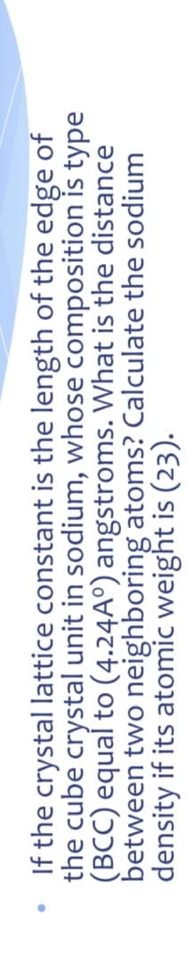 If the crystal lattice constant is the length of the edge of
the cube crystal unit in sodium, whose composition is type
(BCC) equaí to (4.24A°) angstroms. What is the distance
between two neighboring atoms? Calculate the sodium
density if its atomic weight is (23).
