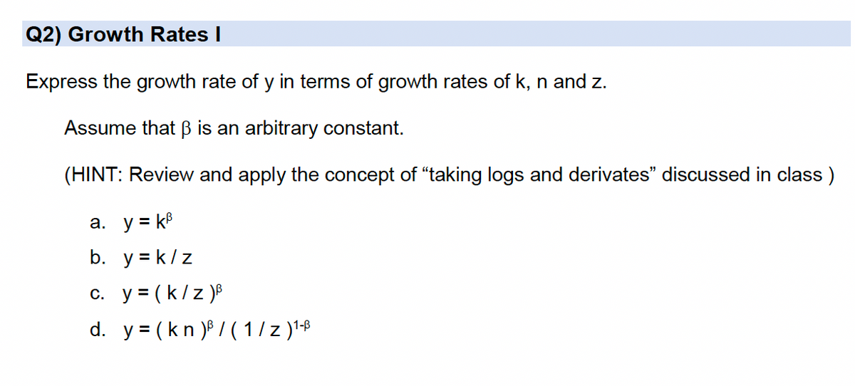 Q2) Growth Rates I
Express the growth rate of y in terms of growth rates of k, n and z.
Assume that B is an arbitrary constant.
(HINT: Review and apply the concept of "taking logs and derivates" discussed in class)
a. y = k8
b. y = k/z
c. y = (k/z )®
d. y = (kn )P / (1/ z )'-B
