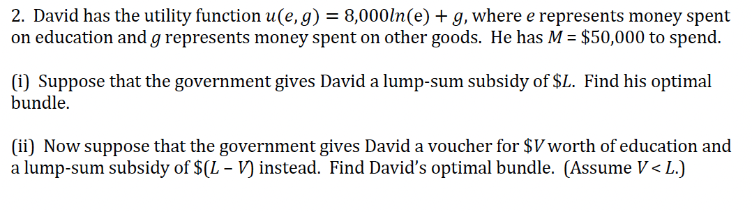 2. David has the utility function u(e,g) = 8,000ln(e) + g, where e represents money spent
on education and g represents money spent on other goods. He has M = $50,000 to spend.
(i) Suppose that the government gives David a lump-sum subsidy of $L. Find his optimal
bundle.
(ii) Now suppose that the government gives David a voucher for $V worth of education and
a lump-sum subsidy of $(L – V) instead. Find David's optimal bundle. (Assume V < L.)
