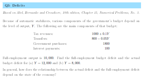 Q3: Deficits
Based on Abel, Bernanke and Croushore, 10th edition, Chapter 15, Numerical Problems, No. 3.
Because of automatic stabilizers, various components of the government's budget depend on
the level of out put, Y. The following are the main components of that bud get:
THx revenues:
1000 +0.1Y
Transfers:
800 – 0.05Y
Government purchases:
1800
Interest paymlents:
100
Full-employment out put is 10,000. Find the full-employment budget deficit and the actual
budget deficit for (a) Y = 12, 000 and (b) Y = 8,000.
In general, how does the relationship between the actual deficit and the full-employment deficit
depend on the state of the economy?
