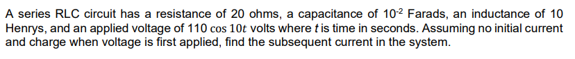 A series RLC circuit has a resistance of 20 ohms, a capacitance of 10² Farads, an inductance of 10
Henrys, and an applied voltage of 110 cos 10t volts where tis time in seconds. Assuming no initial current
and charge when voltage is first applied, find the subsequent current in the system.
