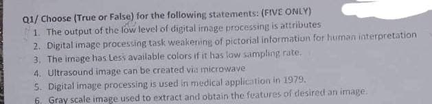 Q1/ Choose (True or False) for the following statements: (FIVE ONLY)
1. The output of the low level of digital image processing is attributes
2. Digital image processing task weakening of pictorial information for human interpretation
3. The image has Less available colors if it has low sampling rate.
4. Ultrasound image can be created via microwave
5. Digital image processing is used in medical application in 1979.
6, Gray scale image used to extract and obtain the features of desired an image.