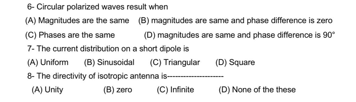 6- Circular polarized waves result when
(A) Magnitudes are the same (B) magnitudes are same and phase difference is zero
(C) Phases are the same
(D) magnitudes are same and phase difference is 90°
7- The current distribution on a short dipole is
(A) Uniform (B) Sinusoidal (C) Triangular
(D) Square
8- The directivity of isotropic antenna is-
(A) Unity
(B) zero
(C) Infinite
(D) None of the these