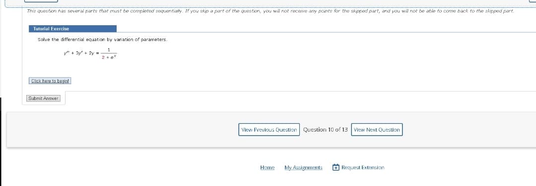 This question has several parts that must be completed sequentially. If you skip a part of the question, you will not receive any points for the skipped part, and you will not be able to come back to the skipped part.
Tutorial Exercise
Solve the differential equation by variation of parameters.
y" + 3y² + 2y = ₂1
Click here to begin!
Submit Answer
2+ e*
View Previous Question Question 10 of 13 View Next Question
Home My Assignments
Request Extension