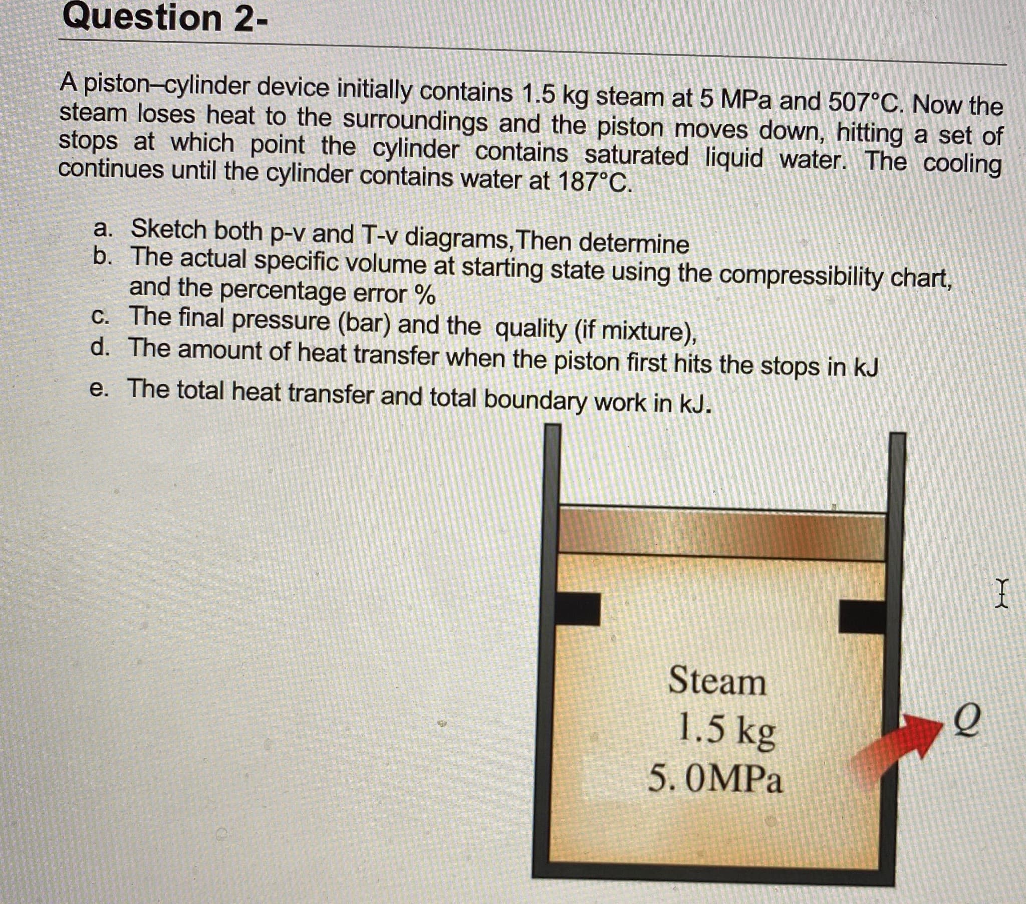 A piston-cylinder device initially contains 1.5 kg steam at 5 MPa and 507°C. Now the
steam loses heat to the surroundings and the piston moves down, hitting a set of
stops at which point the cylinder contains saturated liquid water. The cooling
continues until the cylinder contains water at 187°C.
a. Sketch both p-v and T-v diagrams,Then determine
b. The actual specific volume at starting state using the compressibility chart,
and the percentage error %
c. The final pressure (bar) and the quality (if mixture),
Tho
