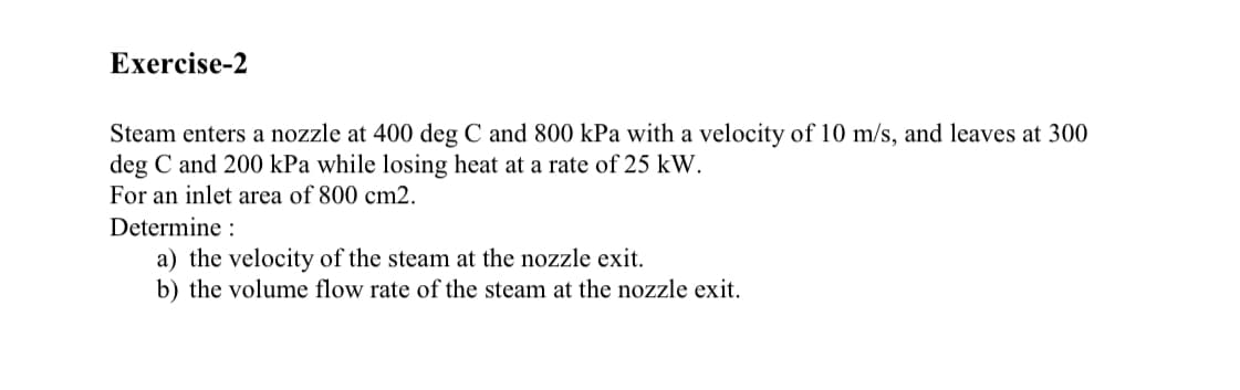 Exercise-2
Steam enters a nozzle at 400 deg C and 800 kPa with a velocity of 10 m/s, and leaves at 300
deg C and 200 kPa while losing heat at a rate of 25 kW.
For an inlet area of 800 cm2.
Determine :
a) the velocity of the steam at the nozzle exit.
b) the volume flow rate of the steam at the nozzle exit.
