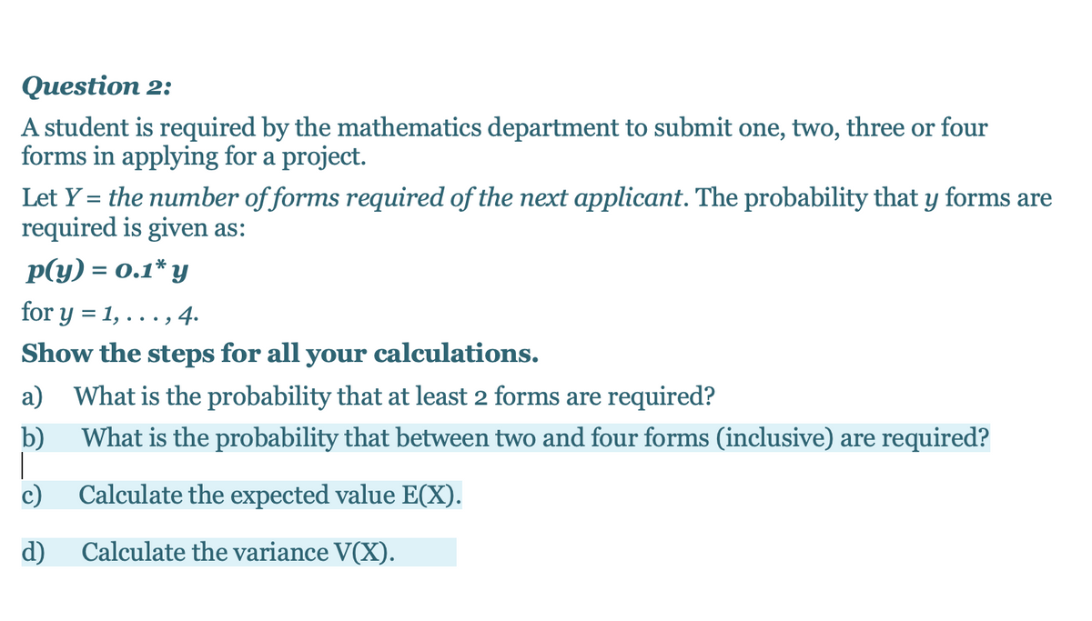 Question 2:
A student is required by the mathematics department to submit one, two, three or four
forms in applying for a project.
Let Y = the number of forms required of the next applicant. The probability that y forms are
required is given as:
p(y) = 0.1* y
for y = 1, . . . ,
••., 4.
Show the steps for all your calculations.
What is the probability that at least 2 forms are required?
b)
What is the probability that between two and four forms (inclusive) are required?
c)
Calculate the expected value E(X).
d)
Calculate the variance V(X).
