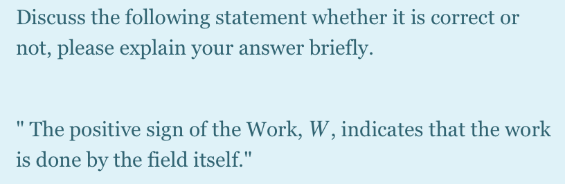 Discuss the following statement whether it is correct or
not, please explain your answer briefly.
" The positive sign of the Work, W, indicates that the work
is done by the field itself."
