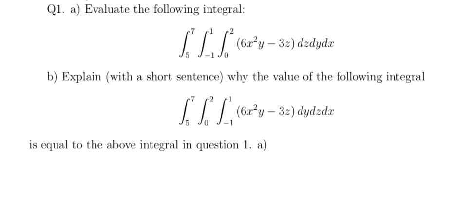 Q1. a) Evaluate the following integral:
II (62*y – 3:) dzdydr
b) Explain (with a short sentence) why the value of the following integral
IIT (62²y – 32) dydzdr
is equal to the above integral in question 1. a)
