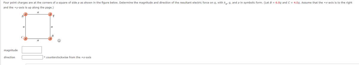 Four point charges are at the corners of a square of side a as shown in the figure below. Determine the magnitude and direction of the resultant electric force on q, with keq, and a in symbolic form. (Let B = 6.0g and C = 4.0g. Assume that the +x-axis is to the right
and the +y-axis is up along the page.)
magnitude
direction
B
a
a
a
q
counterclockwise from the +x-axis