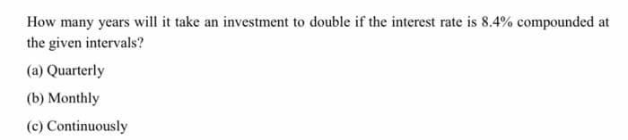 How many years will it take an investment to double if the interest rate is 8.4% compounded at
the given intervals?
(a) Quarterly
(b) Monthly
(c) Continuously