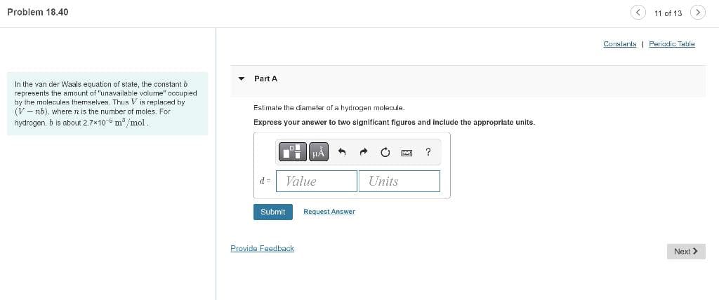 Problem 18.40
In the van der Waals equation of state, the constant b
represents the amount of "unavailable volume" occupied
by the molecules themselves. Thus Vis replaced by
(V-nb), where is the number of moles. For
hydrogen. b is about 2.7x10 m³/mol.
Part A
Estimate the diameter of a hydrogen molecule.
Express your answer to two significant figures and include the appropriate units.
d= Value
Submit
Provide Feedback
1
Request Answer
Units
?
11 of 13
Constants Periodic Table
Next >
