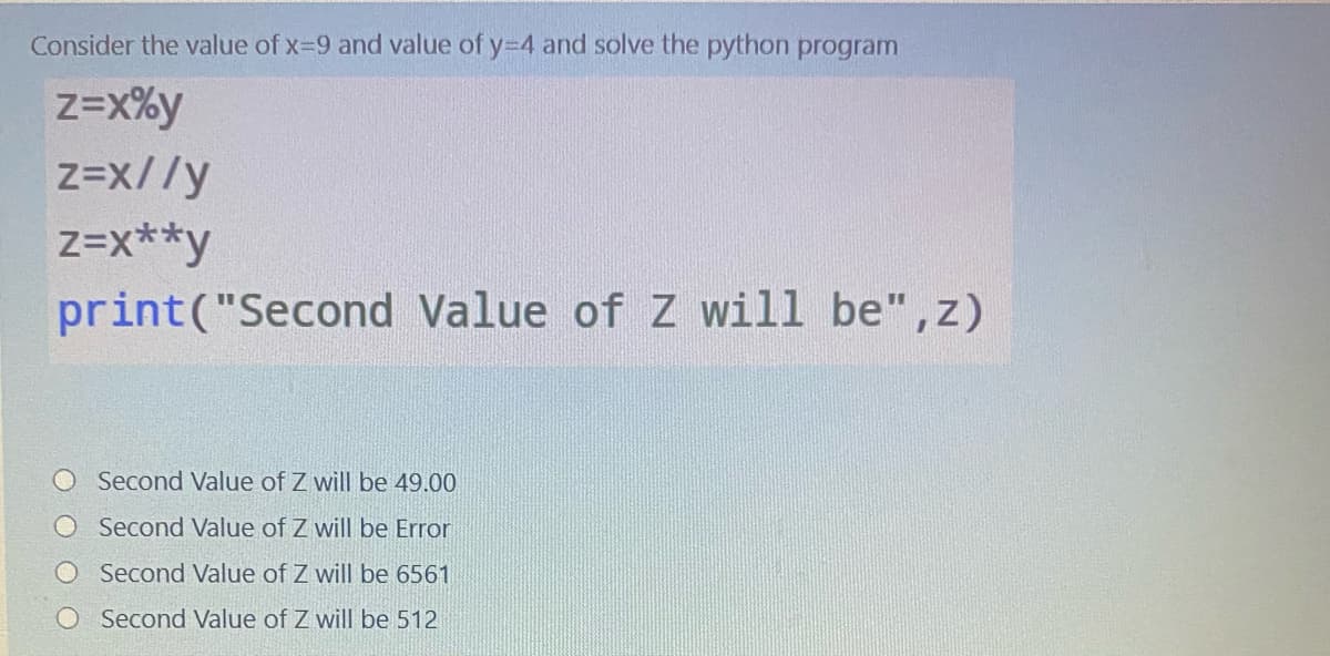 Consider the value of x-9 and value of y-4 and solve the python program
z=x%y
z=x//y
z=x**y
print("Second Value of Z will be",z)
Second Value of Z will be 49.00
O Second Value of Z will be Error
Second Value of Z will be 6561
O Second Value of Z will be 512
