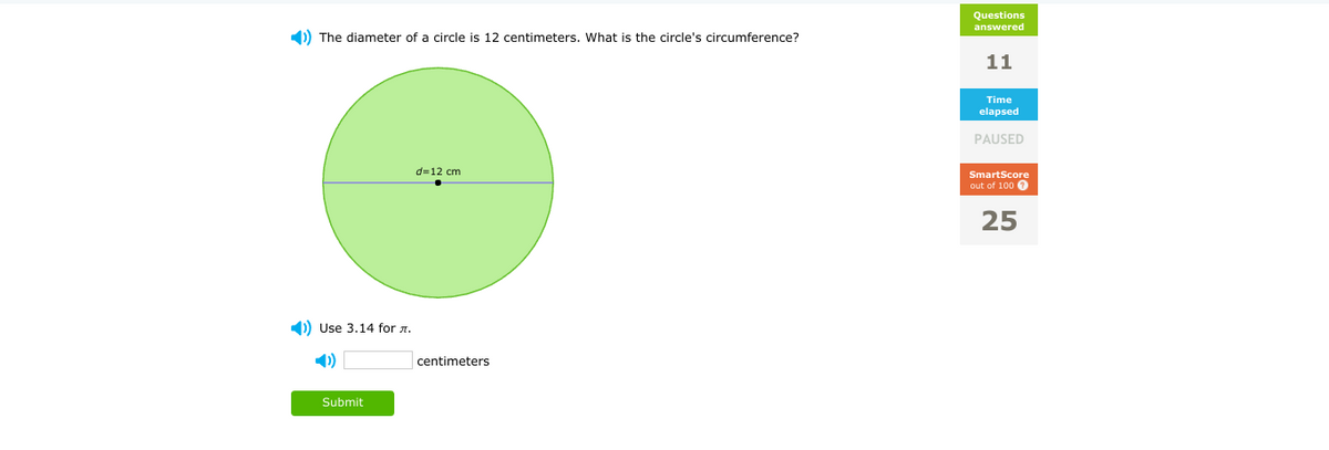 Questions
answered
1) The diameter of a circle is 12 centimeters. What is the circle's circumference?
11
Time
elapsed
PAUSED
d=12 cm
SmartScore
out of 100 0
25
1) Use 3.14 for a.
1)
centimeters
Submit
