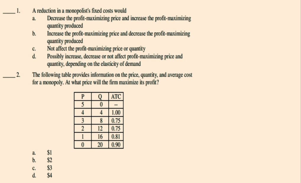 1.
2.
A reduction in a monopolist's fixed costs would
a.
Decrease the profit-maximizing price and increase the profit-maximizing
quantity produced
Increase the profit-maximizing price and decrease the profit-maximizing
quantity produced
b.
C.
d.
The following table provides information on the price, quantity, and average cost
for a monopoly. At what price will the firm maximize its profit?
ATC
a.
b.
Not affect the profit-maximizing price or quantity
Possibly increase, decrease or not affect profit-maximizing price and
quantity, depending on the elasticity of demand
C.
d.
$1
$2
$3
$4
P
5
4
3
2
1
0
Q
0
4 1.00
0.75
0.75
0.81
8
12
16
20 0.90
-