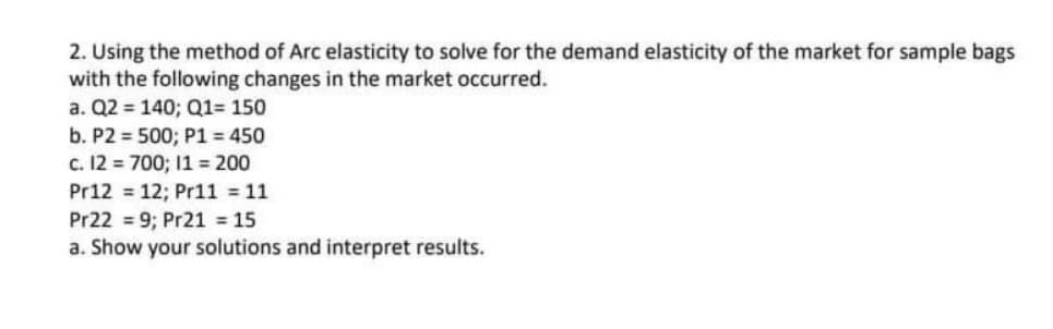 2. Using the method of Arc elasticity to solve for the demand elasticity of the market for sample bags
with the following changes in the market occurred.
a. Q2 = 140; Q1= 150
b. P2 = 500; P1 = 450
c. 12 = 700; 11 = 200
Pr12 = 12; Pr11 = 11
Pr22 = 9; Pr21 = 15
a. Show your solutions and interpret results.