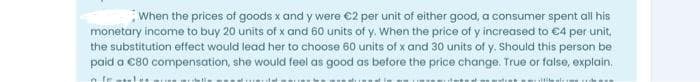 When the prices of goods x and y were €2 per unit of either good, a consumer spent all his
monetary income to buy 20 units of x and 60 units of y. When the price of y increased to €4 per unit,
the substitution effect would lead her to choose 60 units of x and 30 units of y. Should this person be
paid a €80 compensation, she would feel as good as before the price change. True or false, explain.
fr
lite als s
della
Luchass