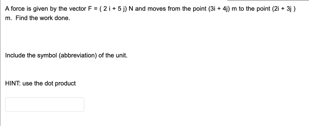 A force is given by the vector F = ( 2 i + 5 j) N and moves from the point (3i + 4j) m to the point (2i + 3j )
m. Find the work done.
Include the symbol (abbreviation) of the unit.
HINT: use the dot product
