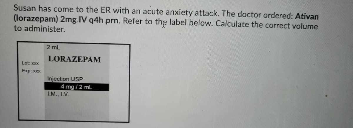 Susan has come to the ER with an acute anxiety attack. The doctor ordered: Ativan
(lorazepam) 2mg IV q4h prn. Refer to the label below. Calculate the correct volume
to administer.
2 mL
LORAZEPAM
Lot: XXX
Exp: xxx
Injection USP
4 mg /2 mL
I.M., I.V.
