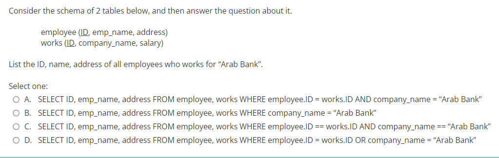 Consider the schema of 2 tables below, and then answer the question about it.
employee (ID, emp_name, address)
works (ID, company_name, salary)
List the ID, name, address of all employees who works for "Arab Bank".
Select one:
O A. SELECT ID, emp_name, address FROM employee, works WHERE employee.ID = works.ID AND company_name = "Arab Bank"
O B. SELECT ID, emp_name, address FROM employee, works WHERE company_name = "Arab Bank"
O C. SELECT ID, emp_name, address FROM employee, works WHERE employee.ID == works.ID AND company_name == "Arab Bank"
O D. SELECT ID, emp_name, address FROM employee, works WHERE employee.ID = works.ID OR company_name = "Arab Bank"