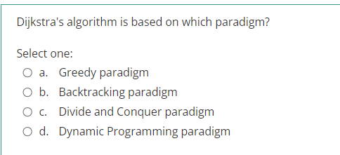 Dijkstra's algorithm is based on which paradigm?
Select one:
O a. Greedy paradigm
O b. Backtracking paradigm
O c. Divide and Conquer paradigm
O d. Dynamic Programming paradigm