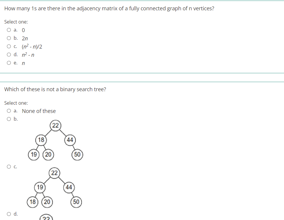 How many 1s are there in the adjacency matrix of a fully connected graph of n vertices?
Select one:
O a. 0
O b. 2n
O c. (n2 - n)/2
O d. n² - n
Oe.
Which of these is not a binary search tree?
Select one:
O a. None of these
Ob.
22
18
44
19
(20
50
Ос.
19
44
18
20
50
d.
