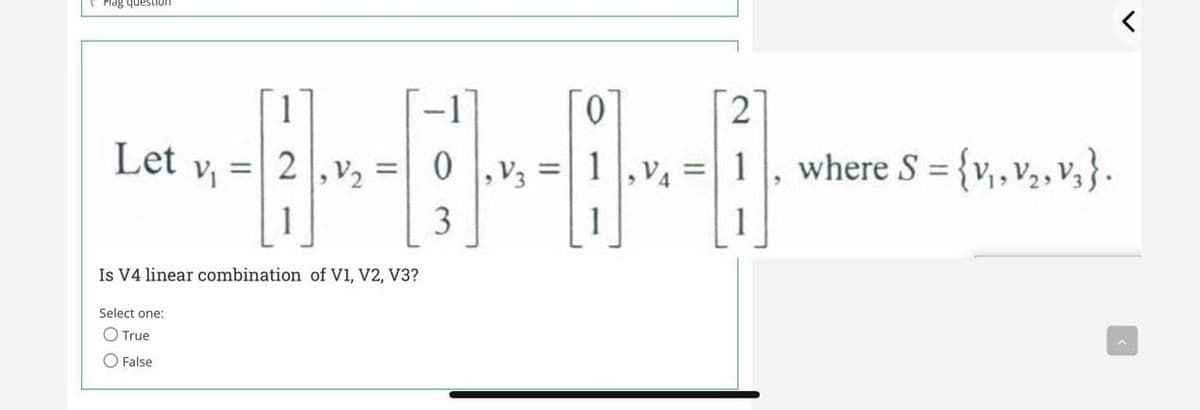 uonsanb SeIH
[1
0.
Let
0 ,V3
where S = {v,v,, v,}.
%3D
%3D
3
Is V4 linear combination of V1, V2, V3?
Select one:
O True
O False
2.
