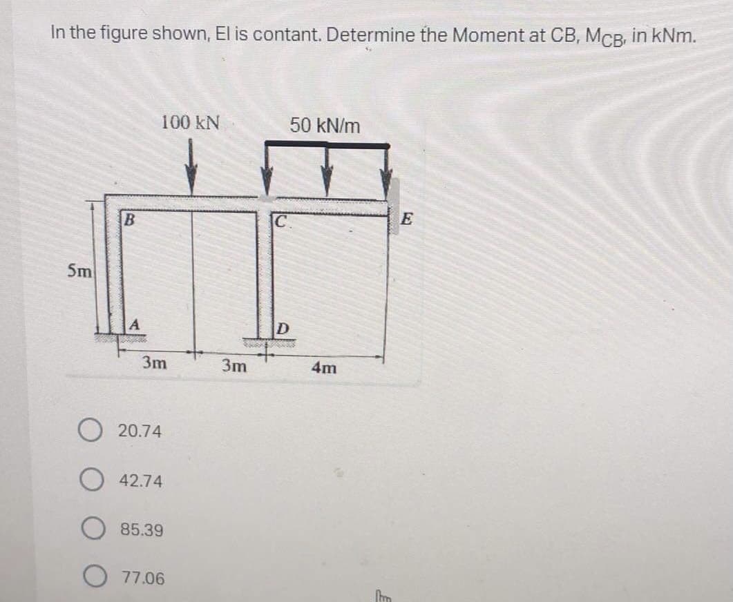 In the figure shown, El is contant. Determine the Moment at CB, MCB, in kNm.
100 kN
50 kN/m
5m
D
3m
3m
4m
20.74
42.74
85.39
77.06
