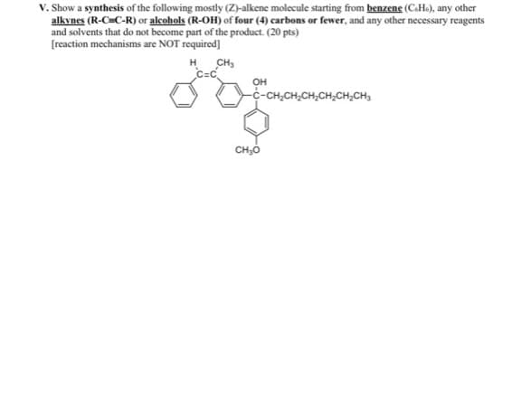 V. Show a synthesis of the following mostly (Z)-alkene molecule starting from benzene (C6H6), any other
alkynes (R-C C-R) or alcohols (R-OH) of four (4) carbons or fewer, and any other necessary reagents
and solvents that do not become part of the product. (20 pts)
[reaction mechanisms are NOT required]
H
CH3
C=C
OH
-C-CH₂CH₂CH2CH2CH2CH3
H₂CH₂CH₂CH₂
CH₂O