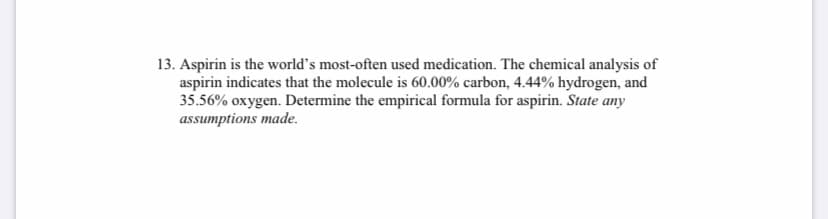 13. Aspirin is the world's most-often used medication. The chemical analysis of
aspirin indicates that the molecule is 60.00% carbon, 4.44% hydrogen, and
35.56% oxygen. Determine the empirical formula for aspirin. State any
assumptions made.
