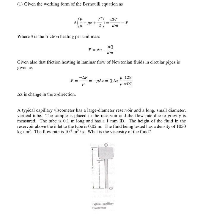 (1) Given the working form of the Bernoulli equation as
v2
+ gz +
dW
- F
dm
Where s is the friction heating per unit mass
dQ
F = Au
dm
Given also that friction heating in laminar flow of Newtonian fluids in circular pipes is
given as
-AP
F = = -gAz = Q Ax
µ 128
Ax is change in the x-direction.
A typical capillary viscometer has a large-diameter reservoir and a long, small diameter,
vertical tube. The sample is placed in the reservoir and the flow rate due to gravity is
measured. The tube is 0.1 m long and has a 1 mm ID. The height of the fluid in the
reservoir above the inlet to the tube is 0.02 m. The fluid being tested has a density of 1050
kg / m'. The flow rate is 10* m³ / s. What is the viscosity of the fluid?
Typical capillary
viscometer
