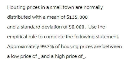 Housing prices in a small town are normally
distributed with a mean of $135,000
and a standard deviation of $8,000. Use the
empirical rule to complete the following statement.
Approximately 99.7% of housing prices are between
a low price of and a high price of_.