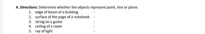 A. Directions: Determine whether the objects represent point, line or plane.
1. edge of beam of a building
2. surface of the page of a notebook
3. string on a guitar
4. ceiling of a room
5. ray of light
