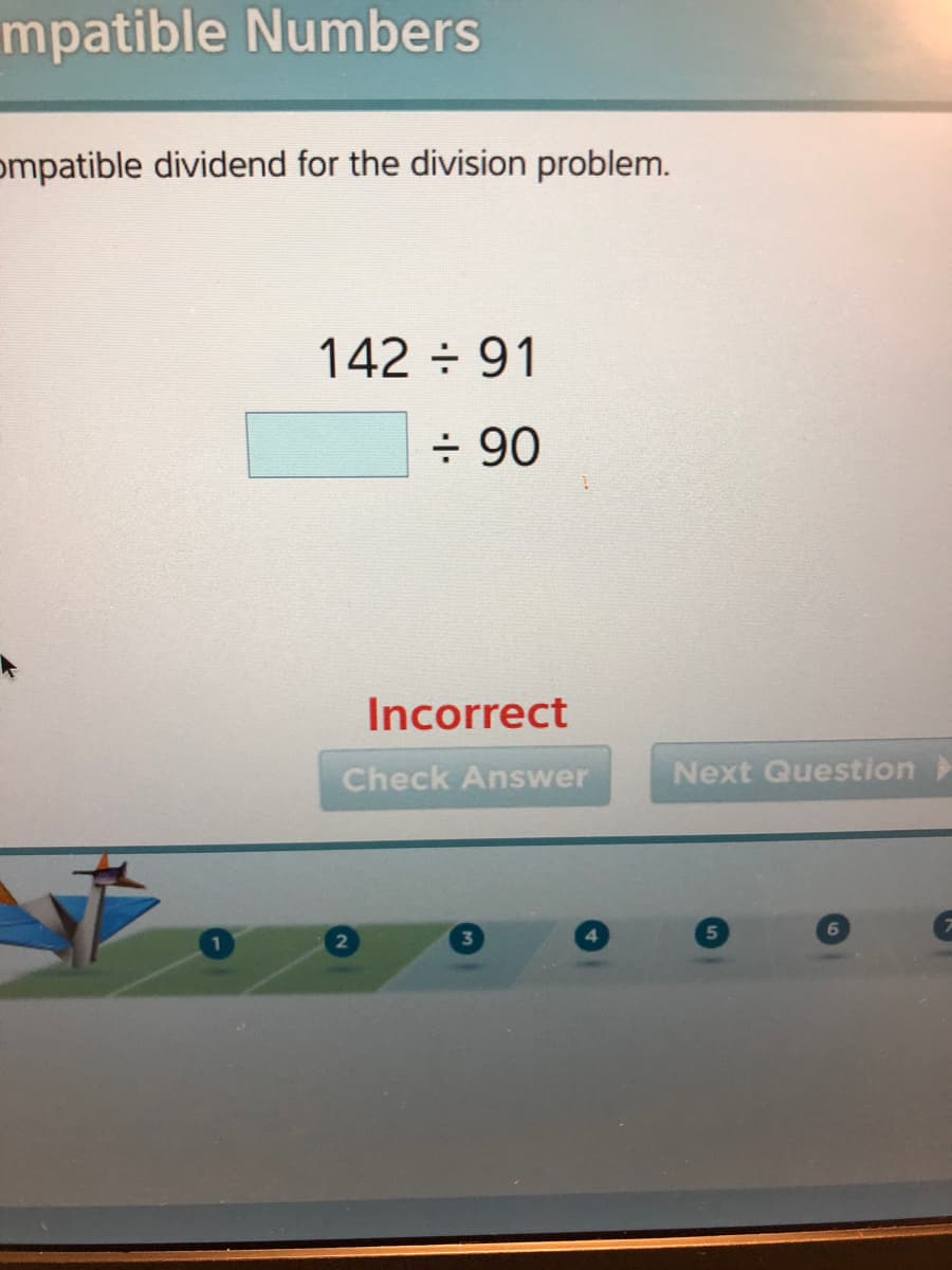 mpatible Numbers
ompatible dividend for the division problem.
142 91
÷ 90
Incorrect
Check Answer
Next Question>
