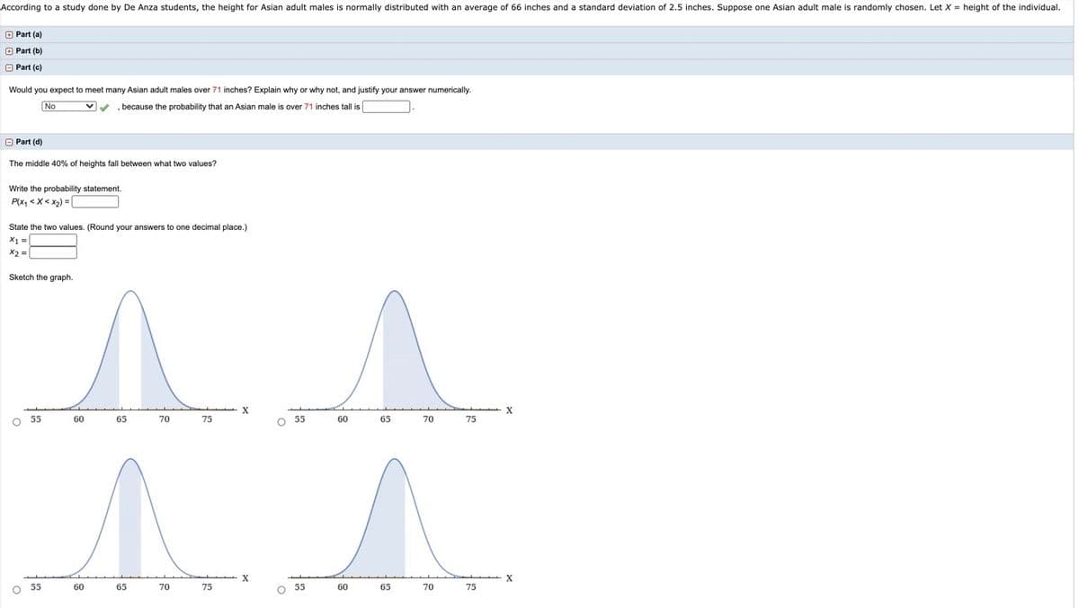 According to a study done by De Anza students, the height for Asian adult males is normally distributed with an average of 66 inches and a standard deviation of 2.5 inches. Suppose one Asian adult male is randomly chosen. Let X = height of the individual.
O Part (a)
O Part (b)
O Part (c)
Would you expect to meet many Asian adult males over 71 inches? Explain why or why not, and justify your answer numerically.
No
V , because the probability that an Asian male is over 71 inches tall is
O Part (d)
The middle 40% of heights fall between what two values?
Write the probability statement.
P(x, <X< x2) =|
State the two values. (Round your answers
one decimal place.)
X% =
X2 =
Sketch the graph.
O 55
60
65
70
75
O 55
60
65
70
75
X
55
60
65
70
75
55
60
65
70
75
