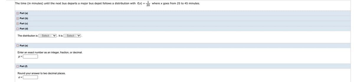 The time (in minutes) until the next bus departs a major bus depot follows a distribution with f(x) =
where x goes from 25 to 45 minutes.
O Part (a)
O Part (b)
O Part (c)
O Part (d)
The distribution is ---Select- v. It is -Select--- v
O Part (e)
Enter an exact number as an integer, fraction, or decimal.
O Part (f)
Round your answer to two decimal places.
