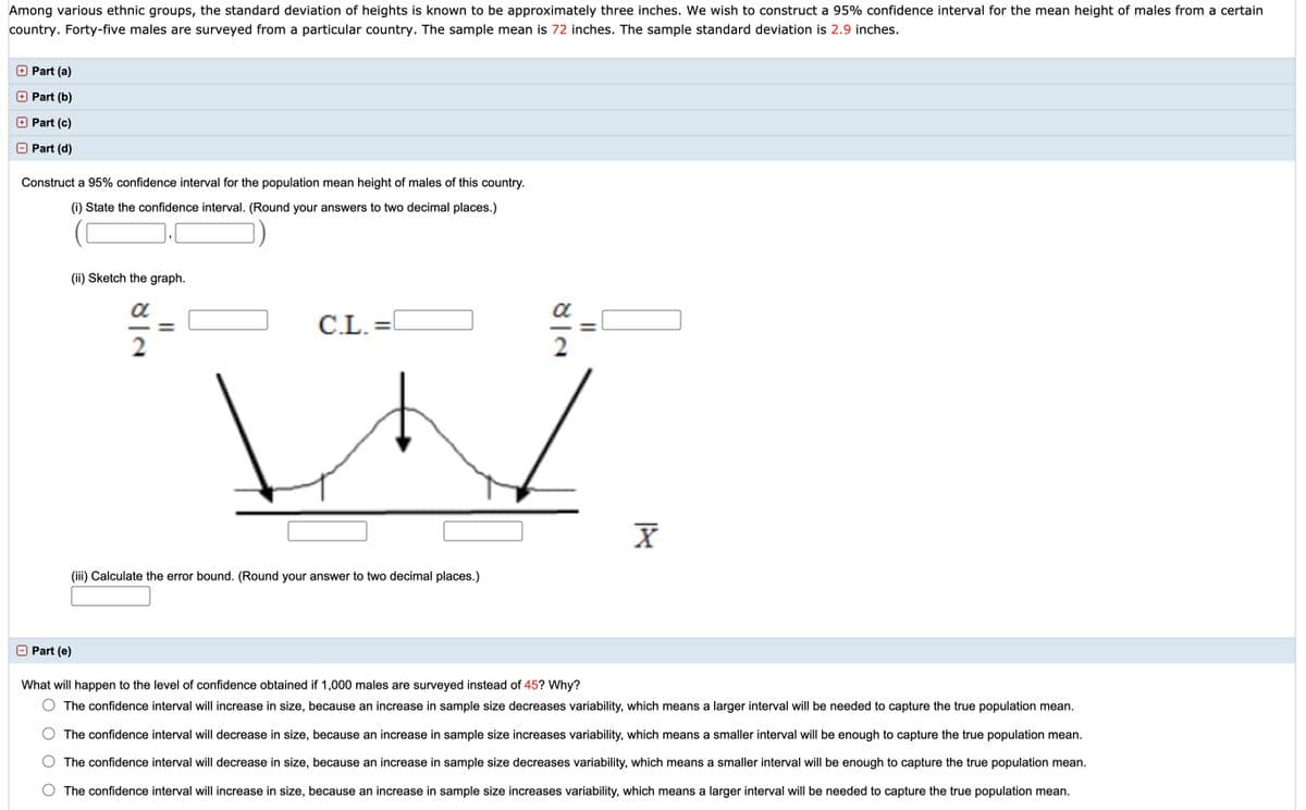 Among various ethnic groups, the standard deviation of heights is known to be approximately three inches. We wish to construct a 95% confidence interval for the mean height of males from a certain
country. Forty-five males are surveyed from a particular country. The sample mean is 72 inches. The sample standard deviation is 2.9 inches.
+ Part (a)
Part (b)
Part (c)
O Part (d)
Construct a 95% confidence interval for the population mean height of males of this country.
(i) State the confidence interval. (Round your answers to two decimal places.)
(ii) Sketch the graph.
C.L. =
(iii) Calculate the error bound. (Round your answer to two decimal places.)
Part (e)
What will happen to the level of confidence obtained if 1,000 males are surveyed instead of 45? Why?
The confidence interval will increase in size, because an increase in sample size decreases variability, which means a larger interval will be needed to capture the true population mean.
The confidence interval will decrease in size, because an increase in sample size increases variability, which means a smaller interval will be enough to capture the true population mean.
The confidence interval will decrease in size, because an increase in sample size decreases variability, which means a smaller interval will be enough to capture the true population mean.
The confidence interval will increase in size, because an increase in sample size increases variability, which means a larger interval will be needed to capture the true population mean.
