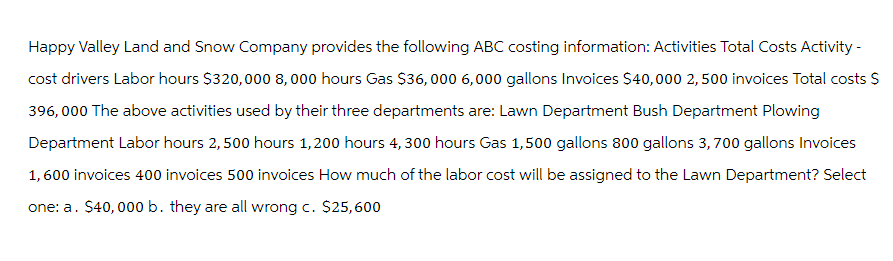 Happy Valley Land and Snow Company provides the following ABC costing information: Activities Total Costs Activity -
cost drivers Labor hours $320,000 8,000 hours Gas $36,000 6,000 gallons Invoices $40,000 2,500 invoices Total costs $
396,000 The above activities used by their three departments are: Lawn Department Bush Department Plowing
Department Labor hours 2,500 hours 1,200 hours 4, 300 hours Gas 1,500 gallons 800 gallons 3,700 gallons Invoices
1,600 invoices 400 invoices 500 invoices How much of the labor cost will be assigned to the Lawn Department? Select
one: a. $40,000 b. they are all wrong c. $25,600