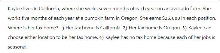 Kaylee lives in California, where she works seven months of each year on an avocado farm. She
works five months of each year at a pumpkin farm in Oregon. She earns $25,000 in each position.
Where is her tax home? 1) Her tax home is California. 2) Her tax home is Oregon. 3) Kaylee can
choose either location to be her tax home. 4) Kaylee has no tax home because each of her jobs is
seasonal.