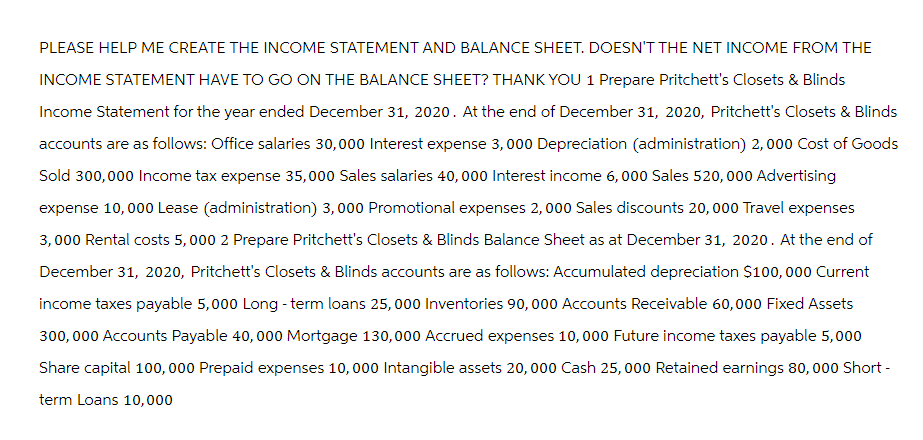 PLEASE HELP ME CREATE THE INCOME STATEMENT AND BALANCE SHEET. DOESN'T THE NET INCOME FROM THE
INCOME STATEMENT HAVE TO GO ON THE BALANCE SHEET? THANK YOU 1 Prepare Pritchett's Closets & Blinds
Income Statement for the year ended December 31, 2020. At the end of December 31, 2020, Pritchett's Closets & Blinds
accounts are as follows: Office salaries 30,000 Interest expense 3,000 Depreciation (administration) 2,000 Cost of Goods
Sold 300,000 Income tax expense 35,000 Sales salaries 40,000 Interest income 6,000 Sales 520,000 Advertising
expense 10,000 Lease (administration) 3,000 Promotional expenses 2,000 Sales discounts 20,000 Travel expenses
3,000 Rental costs 5,000 2 Prepare Pritchett's Closets & Blinds Balance Sheet as at December 31, 2020. At the end of
December 31, 2020, Pritchett's Closets & Blinds accounts are as follows: Accumulated depreciation $100,000 Current
income taxes payable 5,000 Long - term loans 25, 000 Inventories 90, 000 Accounts Receivable 60,000 Fixed Assets
300,000 Accounts Payable 40,000 Mortgage 130,000 Accrued expenses 10,000 Future income taxes payable 5,000
Share capital 100, 000 Prepaid expenses 10,000 Intangible assets 20, 000 Cash 25,000 Retained earnings 80,000 Short -
term Loans 10,000