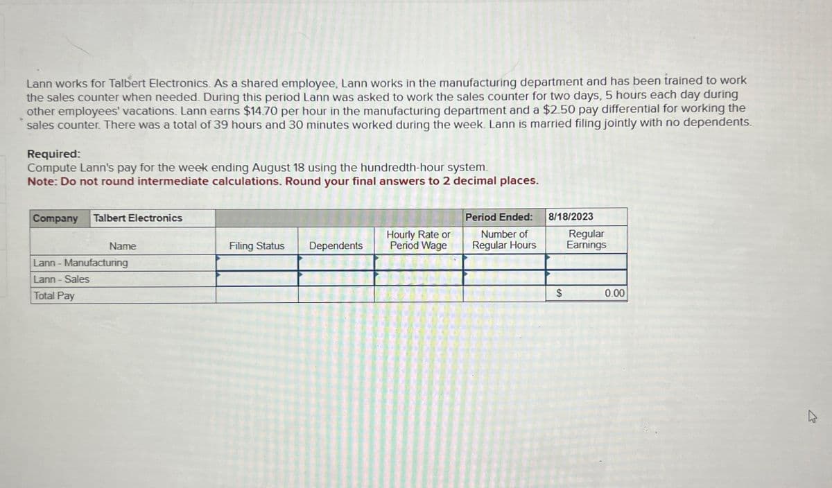 Lann works for Talbert Electronics. As a shared employee, Lann works in the manufacturing department and has been trained to work
the sales counter when needed. During this period Lann was asked to work the sales counter for two days, 5 hours each day during
other employees' vacations. Lann earns $14.70 per hour in the manufacturing department and a $2.50 pay differential for working the
sales counter. There was a total of 39 hours and 30 minutes worked during the week. Lann is married filing jointly with no dependents.
Required:
Compute Lann's pay for the week ending August 18 using the hundredth-hour system.
Note: Do not round intermediate calculations. Round your final answers to 2 decimal places.
Company Talbert Electronics
Name
Lann - Manufacturing
Lann - Sales
Total Pay
Filing Status Dependents
Hourly Rate or
Period Wage
Period Ended:
Number of
Regular Hours
8/18/2023
$
Regular
Earnings
0.00
K