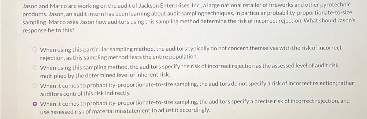 Jason and Marco are working on the audit of Jackson Enterprises, Inc., a large national retailer of fireworks and other pyrotechnic
products. Jason, an audit intern has been learning about audit sampling techniques, in particular probability-proportionate-to-size
sampling. Marco asks Jason how auditors using this sampling method determine the risk of incorrect rejection. What should Jason's
response be to this?
When using this particular sampling method, the auditors typically do not concern themselves with the risk of incorrect
rejection, as this sampling method tests the entire population.
When using this sampling method, the auditors specify the risk of incorrect rejection as the assessed level of audit risk
multiplied by the determined level of inherent risk.
When it comes to probability-proportionate-to-size sampling, the auditors do not specify a risk of incorrect rejection; rather
auditors control this risk indirectly.
O When it comes to probability-proportionate-to-size sampling, the auditors specify a precise risk of incorrect rejection, and
use assessed risk of material misstatement to adjust it accordingly.
