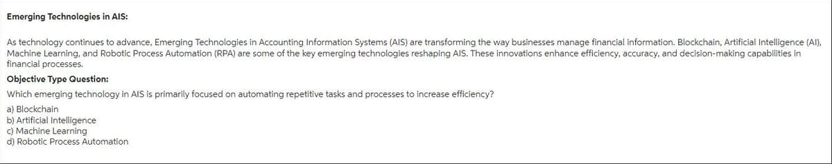 Emerging Technologies in AIS:
As technology continues to advance, Emerging Technologies in Accounting Information Systems (AIS) are transforming the way businesses manage financial information. Blockchain, Artificial Intelligence (AI),
Machine Learning, and Robotic Process Automation (RPA) are some of the key emerging technologies reshaping AIS. These innovations enhance efficiency, accuracy, and decision-making capabilities in
financial processes.
Objective Type Question:
Which emerging technology in AIS is primarily focused on automating repetitive tasks and processes to increase efficiency?
a) Blockchain
b) Artificial Intelligence
c) Machine Learning.
d) Robotic Process Automation